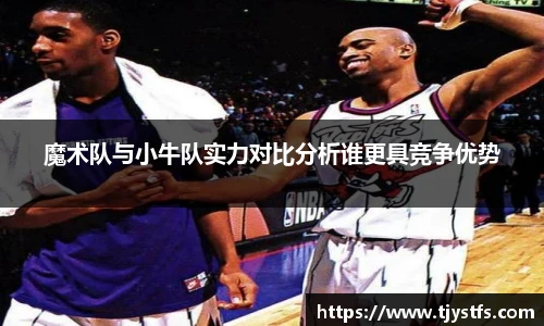 魔术队与小牛队实力对比分析谁更具竞争优势